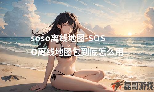 soso离线地图-SOSO离线地图包到底怎么用