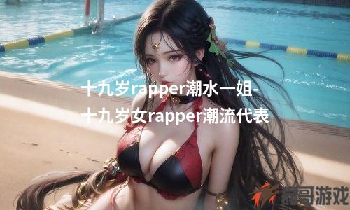 十九岁rapper潮水一姐-十九岁女rapper潮流代表